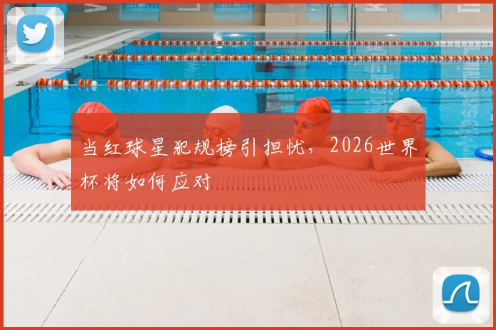 当红球星犯规榜引担忧，2026世界杯将如何应对
