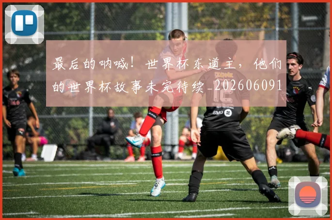 最后的呐喊！世界杯东道主，他们的世界杯故事未完待续_20260609190400