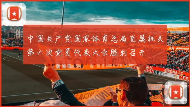 中国共产党国家体育总局直属机关第六次党员代表大会胜利召开