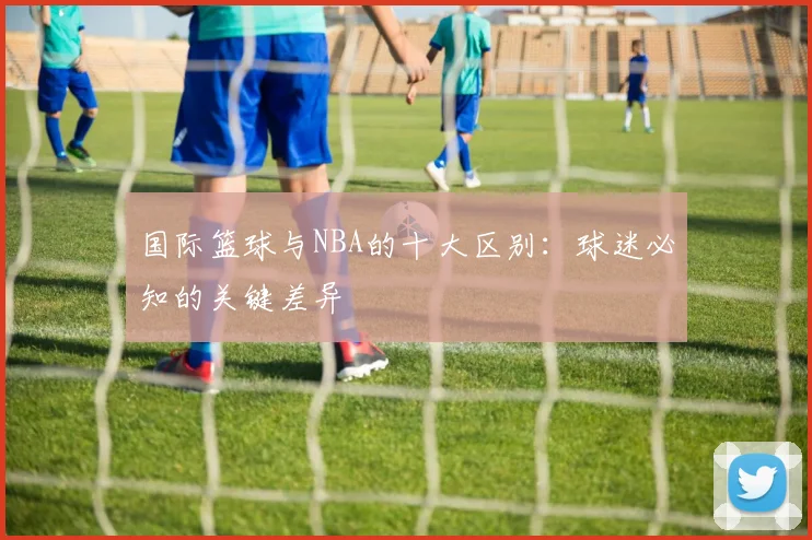 国际篮球与NBA的十大区别：球迷必知的关键差异
