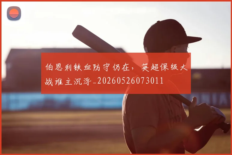 伯恩利铁血防守仍在,英超保级大战谁主沉浮_20260526073011