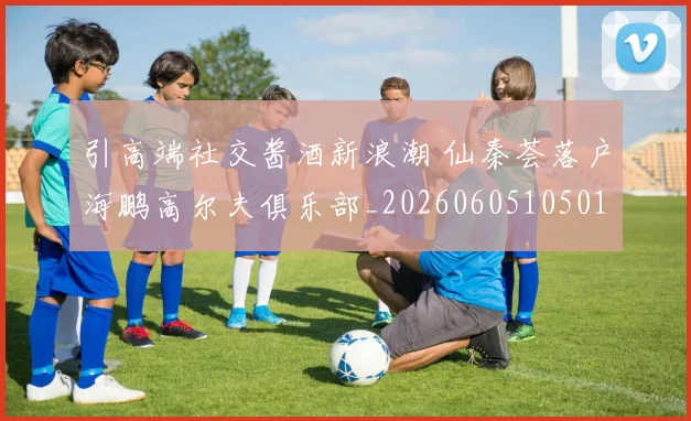 引高端社交酱酒新浪潮 仙秦荟落户海鹏高尔夫俱乐部_20260605105019