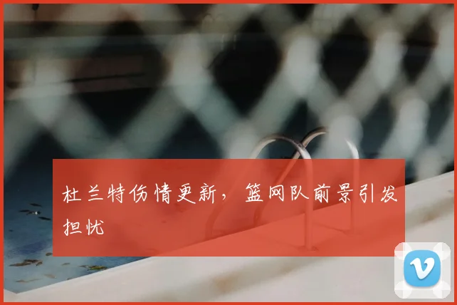 杜兰特伤情更新，篮网队前景引发担忧