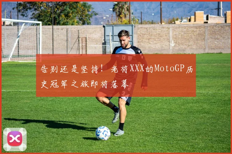告别还是坚持！老将XXX的MotoGP历史冠军之旅即将落幕