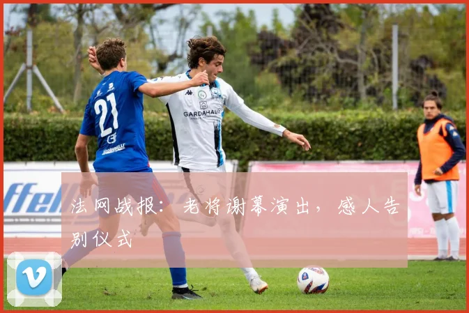 法网战报：老将谢幕演出，感人告别仪式
