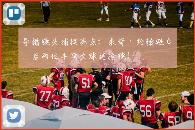 导播镜头捕捉亮点：米奇·约翰逊身后两位丰满女球迷抢镜！