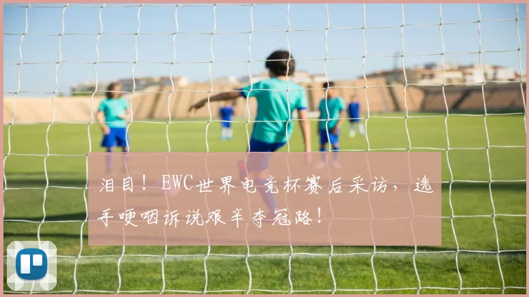 泪目！EWC世界电竞杯赛后采访，选手哽咽诉说艰辛夺冠路！