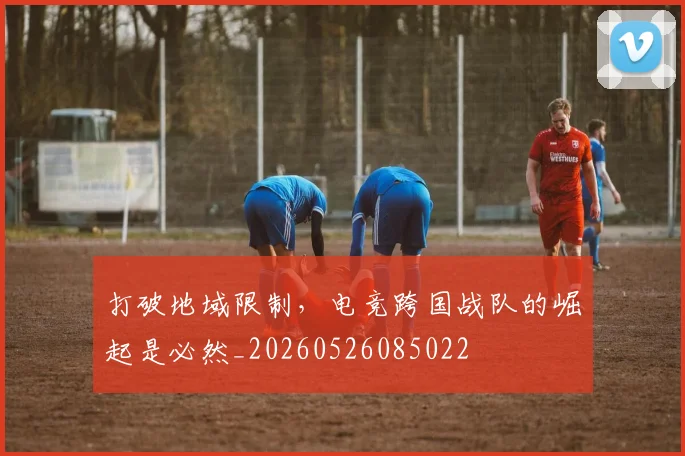 打破地域限制，电竞跨国战队的崛起是必然_20260526085022