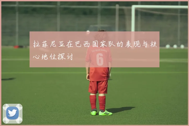拉菲尼亚在巴西国家队的表现与核心地位探讨
