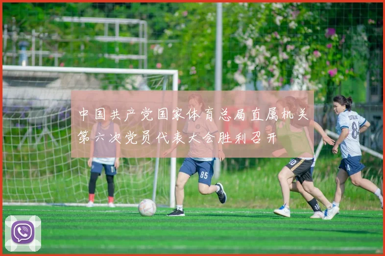 中国共产党国家体育总局直属机关第六次党员代表大会胜利召开
