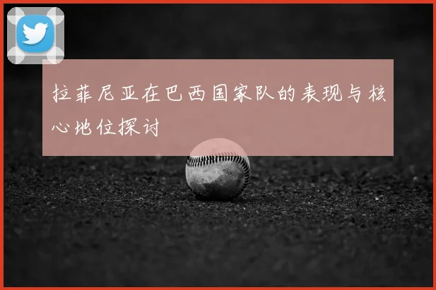拉菲尼亚在巴西国家队的表现与核心地位探讨