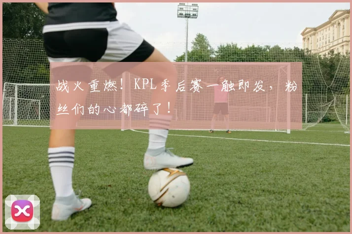 战火重燃！KPL季后赛一触即发，粉丝们的心都碎了！