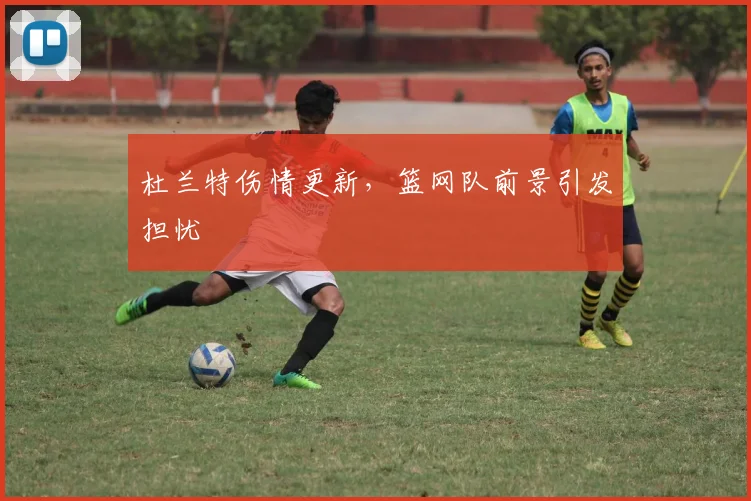 杜兰特伤情更新，篮网队前景引发担忧