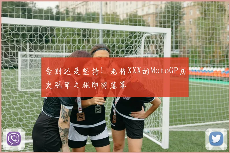 告别还是坚持！老将XXX的MotoGP历史冠军之旅即将落幕